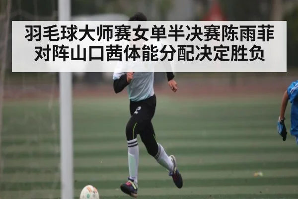 羽毛球大师赛女单半决赛陈雨菲对阵山口茜体能分配决定胜负