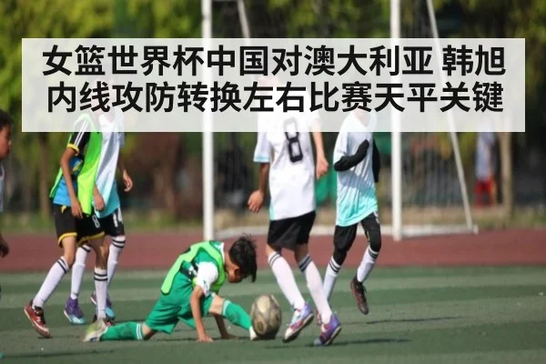 女篮世界杯中国对澳大利亚 韩旭内线攻防转换左右比赛天平关键