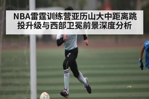 NBA雷霆训练营亚历山大中距离跳投升级与西部卫冕前景深度分析