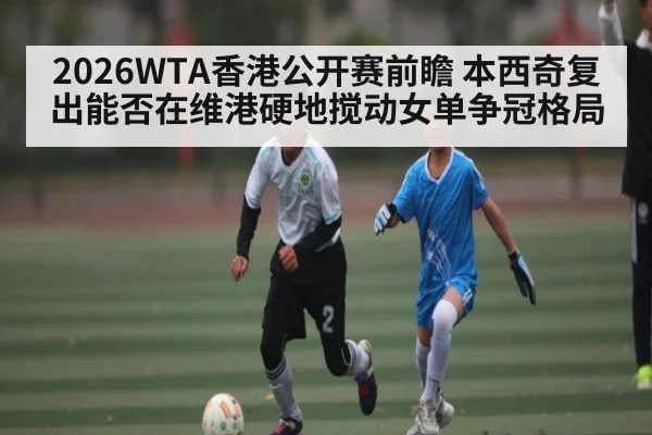 2026WTA香港公开赛前瞻 本西奇复出能否在维港硬地搅动女单争冠格局
