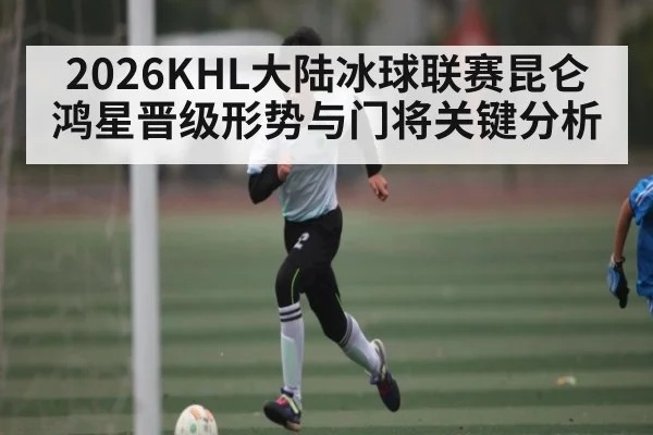 2026KHL大陆冰球联赛昆仑鸿星晋级形势与门将关键分析